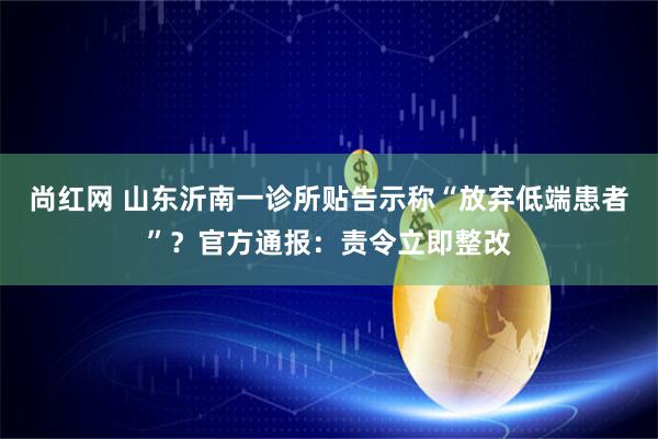 尚红网 山东沂南一诊所贴告示称“放弃低端患者”？官方通报：责令立即整改
