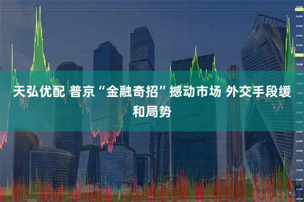 天弘优配 普京“金融奇招”撼动市场 外交手段缓和局势