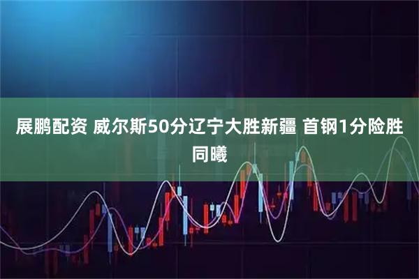 展鹏配资 威尔斯50分辽宁大胜新疆 首钢1分险胜同曦