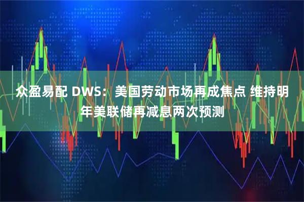 众盈易配 DWS：美国劳动市场再成焦点 维持明年美联储再减息两次预测