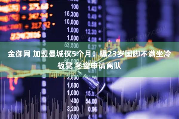 金御网 加盟曼城仅5个月！曝23岁国脚不满坐冷板凳 冬窗申请离队
