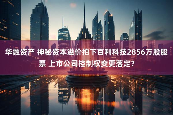 华融资产 神秘资本溢价拍下百利科技2856万股股票 上市公司控制权变更落定？