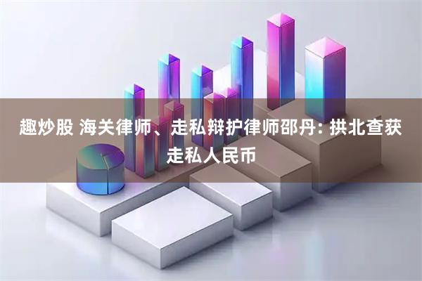 趣炒股 海关律师、走私辩护律师邵丹: 拱北查获走私人民币