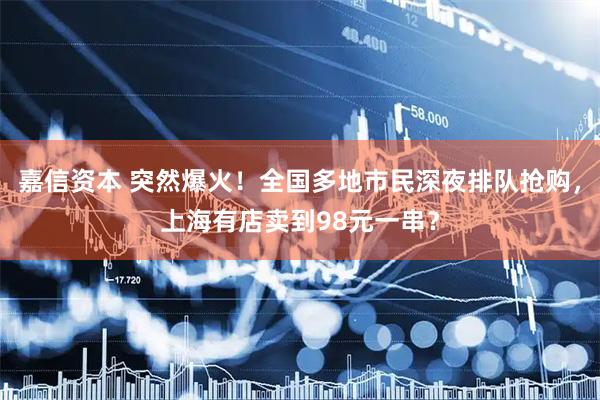 嘉信资本 突然爆火！全国多地市民深夜排队抢购，上海有店卖到98元一串？