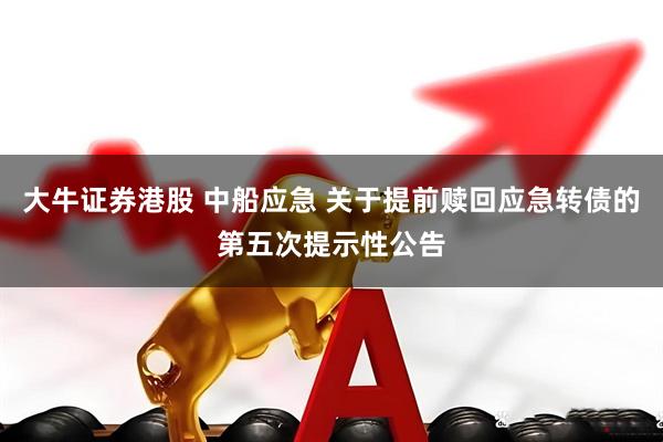 大牛证券港股 中船应急 关于提前赎回应急转债的第五次提示性公告