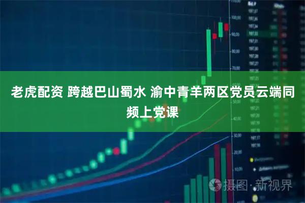 老虎配资 跨越巴山蜀水 渝中青羊两区党员云端同频上党课