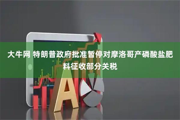 大牛网 特朗普政府批准暂停对摩洛哥产磷酸盐肥料征收部分关税