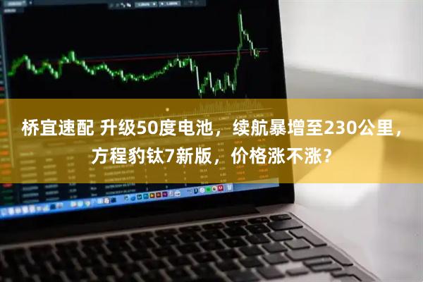 桥宜速配 升级50度电池，续航暴增至230公里，方程豹钛7新版，价格涨不涨？